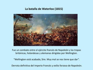 Fue un combate entre el ejército francés de Napoleón y las tropas
británicas, holandesas y alemanas dirigidas por Wellington.
“Wellington está acabado, Sire. Muy mal se nos tiene que dar”.
Derrota definitiva del Imperio Francés y exilio forzoso de Napoleón.
La batalla de Waterloo (1815)
 