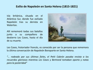 Isla británica, situada en el
Atlántico Sur, donde fue exiliado
Napoleón tras su derrota en
Waterloo.
Allí rememoró todas sus batallas
junto a su compañero de
destierro Les Cases, hasta el día
de su muerte.
Exilio de Napoleón en Santa Helena (1815-1821)
Les Cases, historiador francés, es conocido por ser la persona que rememora
la última conversación de Napoleón Bonaparte en Santa Helena.
“... rodeado por sus últimos fieles, el Petit Cabrón pasaba revista a los
recuerdos gloriosos mientras Les Cases y Bertrand tomaban oporto y notas
para la posteridad”
 