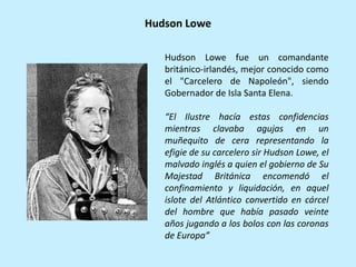 Hudson Lowe fue un comandante
británico-irlandés, mejor conocido como
el "Carcelero de Napoleón", siendo
Gobernador de Isla Santa Elena.
“El Ilustre hacía estas confidencias
mientras clavaba agujas en un
muñequito de cera representando la
efigie de su carcelero sir Hudson Lowe, el
malvado inglés a quien el gobierno de Su
Majestad Británica encomendó el
confinamiento y liquidación, en aquel
islote del Atlántico convertido en cárcel
del hombre que había pasado veinte
años jugando a los bolos con las coronas
de Europa”
Hudson Lowe
 