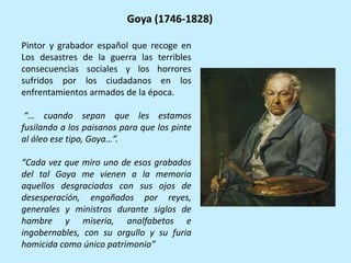 Pintor y grabador español que recoge en
Los desastres de la guerra las terribles
consecuencias sociales y los horrores
sufridos por los ciudadanos en los
enfrentamientos armados de la época.
“… cuando sepan que les estamos
fusilando a los paisanos para que los pinte
al óleo ese tipo, Goya…”.
“Cada vez que miro uno de esos grabados
del tal Goya me vienen a la memoria
aquellos desgraciados con sus ojos de
desesperación, engañados por reyes,
generales y ministros durante siglos de
hambre y miseria, analfabetos e
ingobernables, con su orgullo y su furia
homicida como único patrimonio”
Goya (1746-1828)
 