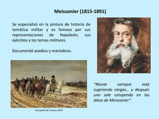 Campaña de Francia 1814
Se especializó en la pintura de historia de
temática militar y es famoso por sus
representaciones de Napoleón, sus
ejércitos y los temas militares.
Documentó asedios y maniobras.
“Murat siempre está
sugiriendo cargas… y después
uno sale estupendo en los
óleos de Meissonier”.
Meissonier (1815-1891)
 