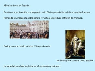 Mientras tanto en España…
España va a ser invadida por Napoleón, sólo Cádiz quedaría libre de la ocupación francesa.
Fernando VII, instiga al pueblo para la revuelta y se produce el Motín de Aranjuez.
Godoy es encarcelado y Carlos IV huye a Francia.
José Bonaparte toma el trono español
La sociedad española se divide en afrancesados y patriotas.
 