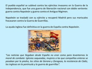 El pueblo español se sublevó contra los ejércitos invasores en la Guerra de la
Independencia, que fue una guerra de liberación nacional con doble vertiente:
guerra contra Napoleón y guerra contra el Antiguo Régimen.
Napoleón se trasladó con su ejército y recuperó Madrid pero sus mariscales
fracasaron contra la Guerra de Guerrillas.
La ayuda inglesa fue definitiva en la guerra de España contra Napoleón.
“Las noticias que llegaban desde España no eran como para levantarnos la
moral de combate: Iglesias saqueadas, mujeres a las que compañías enteras se
pasaban por la piedra, los sitios de Gerona y Zaragoza, la resistencia de Cádiz,
los ingleses en la península y la guerra de guerrillas”.
 