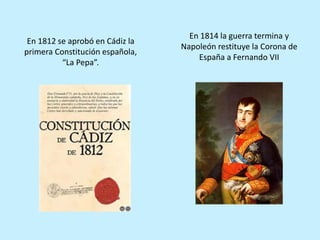 En 1812 se aprobó en Cádiz la
primera Constitución española,
“La Pepa”.
En 1814 la guerra termina y
Napoleón restituye la Corona de
España a Fernando VII
 