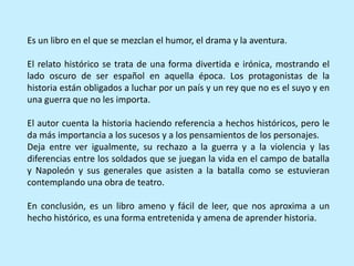 Es un libro en el que se mezclan el humor, el drama y la aventura.
El relato histórico se trata de una forma divertida e irónica, mostrando el
lado oscuro de ser español en aquella época. Los protagonistas de la
historia están obligados a luchar por un país y un rey que no es el suyo y en
una guerra que no les importa.
El autor cuenta la historia haciendo referencia a hechos históricos, pero le
da más importancia a los sucesos y a los pensamientos de los personajes.
Deja entre ver igualmente, su rechazo a la guerra y a la violencia y las
diferencias entre los soldados que se juegan la vida en el campo de batalla
y Napoleón y sus generales que asisten a la batalla como se estuvieran
contemplando una obra de teatro.
En conclusión, es un libro ameno y fácil de leer, que nos aproxima a un
hecho histórico, es una forma entretenida y amena de aprender historia.
 