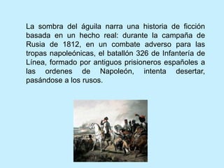 La sombra del águila narra una historia de ficción
basada en un hecho real: durante la campaña de
Rusia de 1812, en un combate adverso para las
tropas napoleónicas, el batallón 326 de Infantería de
Línea, formado por antiguos prisioneros españoles a
las ordenes de Napoleón, intenta desertar,
pasándose a los rusos.
 