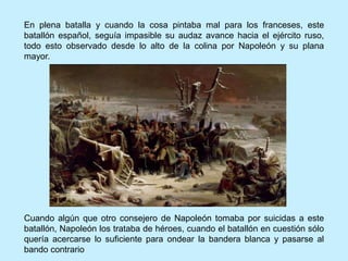 Cuando algún que otro consejero de Napoleón tomaba por suicidas a este
batallón, Napoleón los trataba de héroes, cuando el batallón en cuestión sólo
quería acercarse lo suficiente para ondear la bandera blanca y pasarse al
bando contrario
En plena batalla y cuando la cosa pintaba mal para los franceses, este
batallón español, seguía impasible su audaz avance hacia el ejército ruso,
todo esto observado desde lo alto de la colina por Napoleón y su plana
mayor.
 