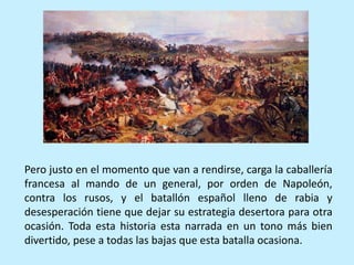 Pero justo en el momento que van a rendirse, carga la caballería
francesa al mando de un general, por orden de Napoleón,
contra los rusos, y el batallón español lleno de rabia y
desesperación tiene que dejar su estrategia desertora para otra
ocasión. Toda esta historia esta narrada en un tono más bien
divertido, pese a todas las bajas que esta batalla ocasiona.
 