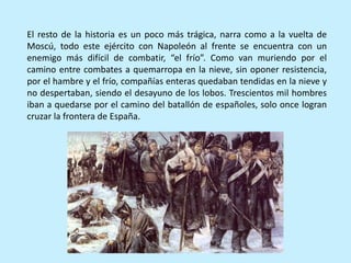 El resto de la historia es un poco más trágica, narra como a la vuelta de
Moscú, todo este ejército con Napoleón al frente se encuentra con un
enemigo más difícil de combatir, “el frío”. Como van muriendo por el
camino entre combates a quemarropa en la nieve, sin oponer resistencia,
por el hambre y el frío, compañías enteras quedaban tendidas en la nieve y
no despertaban, siendo el desayuno de los lobos. Trescientos mil hombres
iban a quedarse por el camino del batallón de españoles, solo once logran
cruzar la frontera de España.
 