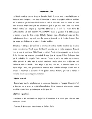 INTRODUCCIÓN
La historia empieza con un jovencito llamado Daniel Sempere, que es conducido por su
padre el Señor Sempere, a un lugar secreto según el padre. El pequeño Daniel es advertido
por su padre de que no debe contar lo que va a ver ni escuchar a nadie. La madre de Daniel
había fallecido tiempo atrás por una enfermedad, por lo que solo eran Daniel y su padre.
Ambos visitan una antigua y escondida biblioteca a la cuál su padre llama EL
CEMENTERIO DE LOS LIBROS OLVIDADOS, Isaac, el guardián de la biblioteca guía
su camino y luego los deja a solas. El Señor Sempere pide a Daniel que busque un libro,
cualquiera que desee y que será suyo. La trama se desarrolla por la elección de aquel libro,
que resulta ser el último de su autor, y el único también.
Daniel se ve intrigado por conocer la historia del escritor, cuando descubre que no existe
ningún otro ejemplar. Con la ayuda de Barceló, un amigo de su padre, empieza a descubrir
poco a poco la historia de Julián Carax, el escritor. Pronto se ve perseguido por un hombre
de las tinieblas, que amenaza con quitarle la vida si no le entrega el libro. Todo esto hace
que la curiosidad del pequeño Daniel aumente. Conoce a Nuria, una mujer muy cercana a
Julián, quien no le cuenta toda la verdad sino hasta cuando muere, que le deja una carta
contándole toda la historia. Daniel luego se ve liado con Bea, la hermana mayor de su
mejor amigo Tomás, con quien tiene un romance. Bea y Daniel investigan a fondo toda la
historia y descubren la existencia de un policía llamado Fumero, que con el tiempo se
convierte en uno de sus mayores problemas.
Objetivo general.
• Lograr hacer que los estudiantes de la carrera de Bioquímica y Farmacia del paralelo “A”
se interesen por la lectura a través del cumplimiento de un ensayo de un texto para mejorar
la calidad de estudiante y su desarrollo verbal y escrito.
Objetivos específicos.
• Involucrar a los estudiantes en proyectos de animación a la lectura para crear un buen
patrimonio cultural.
• Fomentar la lectura para hacer de esta un disfrute diario.
 