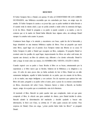 RESUMEN
El Señor Sempere lleva a Daniel, con apenas 10 años al CEMENTERIO DE LOS LIBROS
OLVIDADOS, una biblioteca escondida que era custodiada por Isaac, un amigo suyo de
antaño. El Señor Sempere le cuenta a su joven hijo, que su padre también lo había llevado a
él cuando tenía la misma edad y que no podía contarle a nadie sobre la existencia del lugar,
ni de los libros. Daniel le pregunta a su padre si puede contarle a su madre, y este le
contesta que sí; la madre de Daniel había fallecido hace algunos años, sin embargo Daniel
siempre le contaba todo cuanto le pasara.
Caminaron hasta llegar a la entrada y encontrarse con Isaac, quién les dio la bienvenida y
luego abandonó en una inmensa biblioteca repleta de libros. Para un pequeño que nació
entre libros, aquel lugar era el paraíso (Los Sempere tenían una librería en su casa). El
Señor Sempere le pidió a Daniel que escogiera un libro, cualquiera. El pequeño Daniel se
aventuró entre los pasillos de aquel lugar, inspeccionando los libros sin saber cuál tomar, de
repente uno destacó; un libro de cubierta roja, diferente a los demás sobresalía. Daniel lo
miró y luego lo tomó entre sus manos, LA SOMBRA DEL VIENTO, JULIÁN CARAX.
Cuando regresó con su padre e Isaac llevaba el libro en su brazo, entusiasmado por la
experiencia y el libro nuevo que se llevaba. Salieron de la biblioteca y se dirigieron a su
casa. Al cabo de unos pocos días ya había acabado de leer el libro, Daniel era un niño
sumamente inteligente, aquello lo había heredado de su padre, que era amante de los libros,
y de su madre, una mujer inteligente y con carácter. Era de esperarse que quisiera leer más
libros del autor, preguntó a su padre sobre el autor, pero a pesar de su extenso conocimiento
en libros, desconocía del señor Carax. Entonces fueron a visitar a Barceló, un hombre
mayor, amigo de su padre que se consideraba amo de la literatura.
Al mostrarle el libro, Barceló no pudo quedar más que complacido, tanto así que quiso
comprarle el libro, le ofreció una gran cantidad de dinero, pero Daniel declinó la oferta.
Barceló admiró la determinación del muchacho y decidió ayudarle a buscar más
información, lo llevó con Clara, su sobrina de 17 años quien conocía del escritor. Para
sorpresa de Daniel, Clara era ciega, ‘¿cómo podría haber leído los libros?’ se preguntó
Daniel.
 