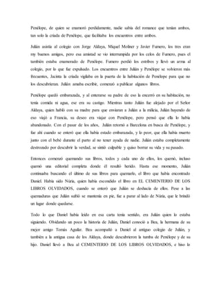Penélope, de quien se enamoró perdidamente, nadie sabía del romance que tenían ambos,
tan solo la criada de Penélope, que facilitaba los encuentros entre ambos.
Julián asistía al colegio con Jorge Aldaya, Miquel Moliner y Javier Fumero, los tres eran
my buenos amigos, pero esa amistad se vio interrumpida por los celos de Fumero, pues el
también estaba enamorado de Penélope. Fumero perdió los estribos y llevó un arma al
colegio, por lo que fue expulsado. Los encuentros entre Julián y Penélope se volvieron más
frecuentes, Jacinta la criada vigilaba en la puerta de la habitación de Penélope para que no
los descubrieran. Julián amaba escribir, comenzó a publicar algunos libros.
Penélope quedó embarazada, y al enterarse su padre de eso la encerró en su habitación, no
tenía comida ni agua, ese era su castigo. Mientras tanto Julián fue alejado por el Señor
Aldaya, quien habló con su madre para que enviaran a Julián a la milicia, Julián huyendo de
eso viajó a Francia, su deseo era viajar con Penélope, pero pensó que ella lo había
abandonado. Con el pasar de los años, Julián retornó a Barcelona en busca de Penélope, y
fue ahí cuando se enteró que ella había estado embarazada, y lo peor, que ella había muerto
junto con el bebé durante el parto al no tener ayuda de nadie. Julián estaba completamente
destrozado por descubrir la verdad, se sintió culpable y quiso borrar su vida y su pasado.
Entonces comenzó quemando sus libros, todos y cada uno de ellos, los quemó, incluso
quemó una editorial completa donde él resultó herido. Hasta ese momento, Julián
continuaba buscando el último de sus libros para quemarlo, el libro que había encontrado
Daniel. Había sido Núria, quien había escondido el libro en EL CEMENTERIO DE LOS
LIBROS OLVIDADOS, cuando se enteró que Julián se deshacía de ellos. Pese a las
quemaduras que Julián sufrió se mantenía en pie, fue a parar al lado de Núria, que le brindó
un lugar donde quedarse.
Todo lo que Daniel había leído en esa carta tenía sentido, era Julián quien lo estaba
siguiendo. Olvidando un poco la historia de Julián, Daniel conoció a Bea, la hermana de su
mejor amigo Tomás Aguilar. Bea acompañó a Daniel al antiguo colegio de Julián, y
también a la antigua casa de los Aldaya, donde descubrieron la tumba de Penélope y de su
hijo. Daniel llevó a Bea al CEMENTERIO DE LOS LIBROS OLVIDADOS, e hiso lo
 