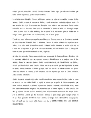mismo que su padre hiso con él. En ese momento Daniel supo que ella era la chica que
había estado esperando, y ella lo supo también.
La relación entre Daniel y Bea se volvió más intensa, se veían a escondidas en casa de los
Aldaya, Daniel le contó la historia de Julián y Bea le ayudaba a esclarecer algunas ideas. En
una ocasión Bea dejó de contestar sus llamadas y de asistir a sus encuentros. Daniel estaba
temeroso de ir a su casa, sabía que se enfrentaría al padre de Bea y a su mejor amigo
Tomás. Reunió todo el valor posible y fue en busca de la muchacha, quien lo recibió fue su
amigo Tomás, pero no fue con un abrazo sino con un buen golpe.
Fermín por otro lado era perseguido por el inspector Fumero, que no se detenía en acusarlo
de que tenía una identidad falsa. El inspector Fumero se enteró también de la presencia de
Julián, y su odio hacia él recobró fuerzas. Fumero estaba dispuesto a acabar con ese tal
Carax. No le importaba lo que se le cruce en el camino, así sea Daniel o Bea. El solo quería
matar a Julián por haber arruinado su vida, según él.
Al cabo de unos días Daniel, desesperado por la ausencia de Bea confronta a Tomás y este
le responde diciéndole que no aparece, entonces Daniel corre a la antigua casa de los
Aldaya, donde la encuentra junto a Julián, quien cuidaba de ella. Daniel habla con Julián y
le dice que deben huir, pues Fumero estaba tras él y no quería que les haga daño. A pesar
de todo, Julián admiraba a Daniel, porque creía ver en él a sí mismo cuando era joven.
Julián se enfrenta a Fumero y este arremete con un disparo que hiere a Daniel, entonces
Julián asesina a Fumero.
Daniel despierta pasando unos días en el hospital con unas cuantas heridas. Julián lo visitó
en secreto, en esa visita Daniel le regaló la pluma que su padre le había comprado, que
había sido de Julián en el pasado, le pidió que volviese a escribir y no lo volvió a ver. Años
más tarde Daniel había arreglado sus problemas con la familia Aguilar, se había casado con
Bea y tuvieron un niño al cual llamaron Julián. Posteriormente recibieron una novela escrita
por un tal Boris Laurent que iba dedicada a Daniel, su gran amigo, quien siempre creyó en
él, y a Bea, quien les devolvió la vida a ambos. El tiempo pasó y Daniel llevó a su pequeño
hijo al igual que su padre había hecho con él, al CEMENTERIO DE LOS LIBROS
OLVIDADOS.
 