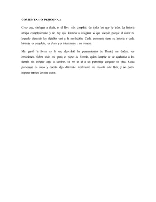 COMENTARIO PERSONAL:
Creo que, sin lugar a duda, es el libro más completo de todos los que he leído. La historia
atrapa completamente y no hay que forzarse a imaginar lo que sucede porque el autor ha
logrado describir los detalles casi a la perfección. Cada personaje tiene su historia y cada
historia es completa, es clara y es interesante a su manera.
Me gustó la forma en la que describió los pensamientos de Daniel, sus dudas, sus
emociones. Sobre todo me gustó el papel de Fermín, quien siempre se ve ayudando a los
demás sin esperar algo a cambio, se ve en él a un personaje cargado de vida. Cada
personaje es único y cuenta algo diferente. Realmente me encanta este libro, y no podía
esperar menos de este autor.
 