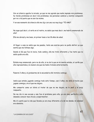 41
“LA SOMBRA DE SUS OJOS"
Con un silencio agache la mirada, ya que no me agrada que nadie supiese mis problemas,
he tenido problemas en decir mis problemas, las personas cambian y sienten compasión
por mi a tal punto que no son los mismo.
Y en ese momento de silencio ella me dijo con una voz muy baja "TE AMO".
No supe qué decir, al verla en el rostro, no sabia que mas decir, me habría enamorado de
ella?
Ella me abrazó y me beso, mi primer beso a los 18 años de edad.
Al llegar a casa no sabía que me pasaba, tenía una sonrisa pero no podía definir ya que
sentía que me faltase algo.
Desde el día que fue mi novia, todo cambio, ella me trato diferente y fue tanto que no
sabía quién era ella.
Estaba muy enamorado, pero no de ella, si no de lo que en mi mente estaba, el cariño que
ella representaba y la manera de que me había tratado anteriormente.
Pasaron 2 años y al graduarme de la secundaria ella termino conmigo.
Sabía que estaba jugando conmigo todo este tiempo, casi 2 años, me dolía el hecho que
jugase conmigo y no el que me dejara.
Me comporte como un idiota al tratar de que no me dejara, se lo pedí y le exigi
respuesta.
No me dio ni una excusa y ese fue el problema para ella, yo era muy perfecto y ella
deseaba conocer mas chicos y experimentar.
Me di cuenta que la vida que llevaba yo era muy diferente a la de los demás, mi soledad
era absoluta.
 