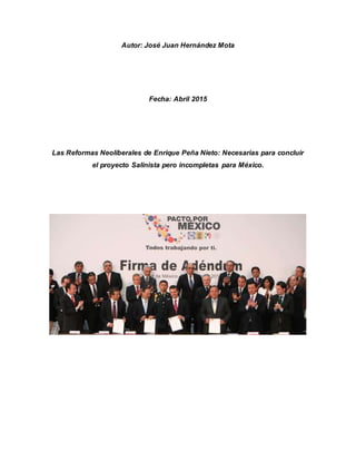 Autor: José Juan Hernández Mota
Fecha: Abril 2015
Las Reformas Neoliberales de Enrique Peña Nieto: Necesarias para concluir
el proyecto Salinista pero incompletas para México.
 
