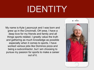 My name is Kyle Lasonczyk and I was born and
grew up in the Cincinnati, OH area. I have a
deep love for my friends and family and all
things sports related. I greatly value the truth
and gathering as much knowledge as possible
especially when it comes to sports. I have
worked various jobs like Dominos pizza and
being a subcontractor, but I am choosing to
pursue my passion for sports to make a career
out of it.
IDENTITY
 