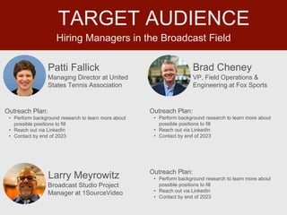 Hiring Managers in the Broadcast Field
TARGET AUDIENCE
Patti Fallick
Outreach Plan:
• Perform background research to learn more about
possible positions to fill
• Reach out via LinkedIn
• Contact by end of 2023
Managing Director at United
States Tennis Association
Brad Cheney
Outreach Plan:
• Perform background research to learn more about
possible positions to fill
• Reach out via LinkedIn
• Contact by end of 2023
PROFILE
PICTURE VP, Field Operations &
Engineering at Fox Sports
Larry Meyrowitz Outreach Plan:
• Perform background research to learn more about
possible positions to fill
• Reach out via LinkedIn
• Contact by end of 2023
PROFILE
PICTURE Broadcast Studio Project
Manager at 1SourceVideo
 