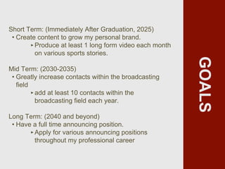 GOALS
Short Term: (Immediately After Graduation, 2025)
• Create content to grow my personal brand.
‣Produce at least 1 long form video each month
on various sports stories.
Mid Term: (2030-2035)
• Greatly increase contacts within the broadcasting
field
‣add at least 10 contacts within the
broadcasting field each year.
Long Term: (2040 and beyond)
• Have a full time announcing position.
‣Apply for various announcing positions
throughout my professional career
 