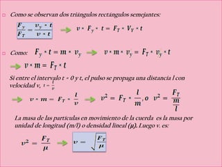   Como se observan dos triángulos rectángulos semejantes:




   Como:


    Si entre el intervalo t = 0 y t, el pulso se propaga una distancia l con
    velocidad v,



      La masa de las partículas en movimiento de la cuerda es la masa por
      unidad de longitud (m/l) o densidad lineal (μ). Luego v. es:
 