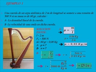 EJEMPLO 1

   Una cuerda de un arpa sinfónica de 2 m de longitud se somete a una tensión de
    500 N si su masa es de 60 gr, calcular :
   A- La densidad lineal de la cuerda.
   B- La velocidad de una onda en dicha cuerda.
                               SOLUCION           A-
                               DATOS :
                               l=2m
                               FT = 500 N
                               m= 60 gr = 0,06 Kg
                               A- μ = ?
                               B- v = ?
                               B-
 