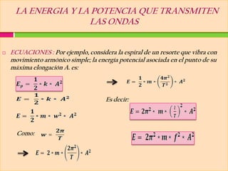 LA ENERGIA Y LA POTENCIA QUE TRANSMITEN
                    LAS ONDAS


   ECUACIONES : Por ejemplo, considera la espiral de un resorte que vibra con
    movimiento armónico simple; la energía potencial asociada en el punto de su
    máxima elongación A. es:



                                      Es decir:




      Como:
 