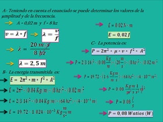 A- Teniendo en cuenta el enunciado se puede determinar los valores de la
)amplitud y de la frecuencia.

        A = 0,02 m y f = 8 hz



                                             C- La potencia es:




B- La energía transmitida es:
 