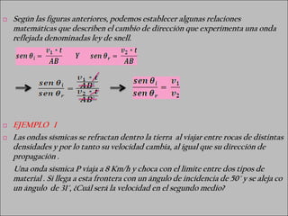    Según las figuras anteriores, podemos establecer algunas relaciones
    matemáticas que describen el cambio de dirección que experimenta una onda
    reflejada denominadas ley de snell.




   EJEMPLO 1
   Las ondas sísmicas se refractan dentro la tierra al viajar entre rocas de distintas
    densidades y por lo tanto su velocidad cambia, al igual que su dirección de
    propagación .
    Una onda sísmica P viaja a 8 Km/h y choca con el limite entre dos tipos de
    material . Si llega a esta frontera con un ángulo de incidencia de 50° y se aleja co
    un ángulo de 31°, ¿Cuál será la velocidad en el segundo medio?
 