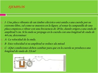 EJEMPLOS



   1- Una placa vibrante de un timbre eléctrico está unida a una cuerda por su
    extremo libre, tal como se muestra en la figura .al sonar la campanilla de una
    placa empieza a vibrar con una frecuencia de 20 hz, dando origen a una onda de
    amplitud 1 cm. Si la onda se propaga en la cuerda con una longitud de onda de
    44 cm, determinar:
   A- La velocidad de la onda.
   B- Esta velocidad si su amplitud se reduce ala mitad.
   C- ¿Qué condiciones deben cambiar para que en la cuerda se produzca una
    longitud de onda de 22cm?
 