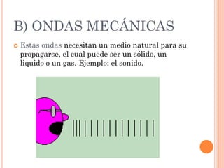 B) ONDAS MECÁNICAS
 Estas ondas necesitan un medio natural para su
propagarse, el cual puede ser un sólido, un
liquido o un gas. Ejemplo: el sonido.
 