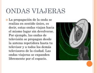 ONDAS VIAJERAS
 La propagación de la onda se
realiza en sentido único, es
decir, estas ondas viajan hacia
el mismo lugar sin devolverse.
Por ejemplo, las ondas de
televisión se propagan desde
la antena repetidora hasta tu
televisor y a todos los demás
televisores de la ciudad. Las
ondas viajeras se expanden
libremente por el espacio.
 