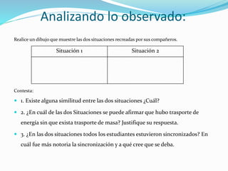 Analizando lo observado:
Realice un dibujo que muestre las dos situaciones recreadas por sus compañeros.
Contesta:
 1. Existe alguna similitud entre las dos situaciones ¿Cuál?
 2. ¿En cuál de las dos Situaciones se puede afirmar que hubo trasporte de
energía sin que exista trasporte de masa? Justifique su respuesta.
 3. ¿En las dos situaciones todos los estudiantes estuvieron sincronizados? En
cuál fue más notoria la sincronización y a qué cree que se deba.
Situación 1 Situación 2
 