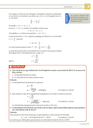 47
© Santillana
Componente: Procesos físicos
En la figura se observan dos triángulos rectángulos semejantes sombreados
en su interior; en el primero sus catetos son vy
t y vt, y en el segundo son Fy
y
FT
. Por tanto:
F
F
v t
v t
y
T
y
�
�
�
De donde: v ? Fy
? t 5 FT
? vy
? t
Como Fy
? t 5 m ? vy
, entonces al remplazar tenemos que:
v ? m ? vy
5 FT
? vy
? t
Al simplificar vy
se obtiene la expresión: v ? m 5 FT
? t
Si entre el intervalo t 5 0 y t, el pulso se propaga una distancia l con velocidad
v, t l
v
5 , entonces:
v m F l
v
T
� � �
Lo cual se puede expresar como: v F l
m
v F
m l
T
T
2 2
o,
� � �
,
La masa de las partículas en movimiento de la cuerda es la masa por unidad
de longitud (m/l) o densidad lineal (m). Luego v es:
v F
2 T
�
�
Igual a: v FT
�
�
EJEMPLOS
1.	 Una	cuerda	de	un	arpa	sinfónica	de	2	m	de	longitud	se	somete	a	una	tensión	de	500	N.	Si	su	masa	es	de	
60	g,	calcular:
a. La densidad lineal de la cuerda.
b. La velocidad de una onda en dicha cuerda.
Solución:
a. La densidad lineal está dada por la expresión:
� � m
l
�� �
0,06
2
0,03 /
kg
m
kg m Al remplazar y calcular
b. Para calcular el valor de la velocidad de propagación en la cuerda se utiliza la ecuación:
v FT
�
�
v 500
0,03 kg/m
129,1 /
5 5
N m s Al remplazar y calcular
La velocidad de propagación de la onda en la cuerda es 129,1 m/s
2.	 La	densidad	de	masa	lineal	de	una	cuerda	es	de	0,25	kg/m.	¿Qué	tensión	deberá	aplicarse	para	producir	
una	velocidad	de	onda	de	20	m/s?	
Solución:
Para calcular el valor de la tensión que se debe despejar FT
de la ecuación de velocidad:
FT
5 mv2
5 (0,25 kg/m)(20 m/s)2
5 100 N Al remplazar y calcular
La tensión que se debe aplicar para producir una velocidad de onda de 20 m/s es 100 N.
EJERCICIO
Una	 cuerda	 de	 densidad	 lineal		
0,001	kg/m	está	sometida	a	una	ten-
sión	de	100	N.	Calcula	la	velocidad	de	
propagación	de	la	onda.
FIS11-U2(38-59).indd 47 20/10/10 10:46
 