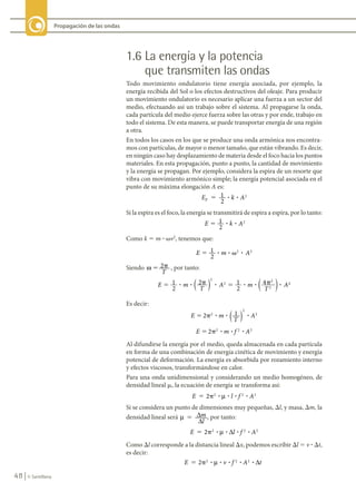 48 © Santillana
Propagación de las ondas
1.6 La energía y la potencia
que transmiten las ondas
Todo movimiento ondulatorio tiene energía asociada, por ejemplo, la
energía recibida del Sol o los efectos destructivos del oleaje. Para producir
un movimiento ondulatorio es necesario aplicar una fuerza a un sector del
medio, efectuando así un trabajo sobre el sistema. Al propagarse la onda,
cada partícula del medio ejerce fuerza sobre las otras y por ende, trabajo en
todo el sistema. De esta manera, se puede transportar energía de una región
a otra.
En todos los casos en los que se produce una onda armónica nos encontra-
mos con partículas, de mayor o menor tamaño, que están vibrando. Es decir,
en ningún caso hay desplazamiento de materia desde el foco hacia los puntos
materiales. En esta propagación, punto a punto, la cantidad de movimiento
y la energía se propagan. Por ejemplo, considera la espira de un resorte que
vibra con movimiento armónico simple; la energía potencial asociada en el
punto de su máxima elongación A es:
E k A
p
1
2
2
5    
? ?
Si la espira es el foco, la energía se transmitirá de espira a espira, por lo tanto:
E k A
     
5 1
2
2
? ?
Como k 5 m ? vv2
, tenemos que:
E m A
             
� 1
2
2 2
? ? ?
�
Siendo ω 2
� �
T
, por tanto:
E m
T
A m
T
A
               
� � � �
1
2
2 1
2
2
2
2
2
? ? ? ? ? ?
( ) ( )
4 2
2
Es decir:
E m
T
A
2 1
2
2
2
� � ? ? ?
( )
E m f A
2 2 2 2
� � ? ? ?
Al difundirse la energía por el medio, queda almacenada en cada partícula
en forma de una combinación de energía cinética de movimiento y energía
potencial de deformación. La energía es absorbida por rozamiento interno
y efectos viscosos, transformándose en calor.
Para una onda unidimensional y considerando un medio homogéneo, de
densidad lineal m, la ecuación de energía se transforma así:
E l f A
2 2 2 2
� � ? ? ? ?
µ
Si se considera un punto de dimensiones muy pequeñas, Dl, y masa, Dm, la
densidad lineal será µ 5 ∆
∆
m
l
, por tanto:
E l f A
2 2 2 2
� � ? ? ? ?
µ ∆
Como Dl corresponde a la distancia lineal Dx, podemos escribir Dl 5 v ? Dt,
es decir:
E v f A t
2 2 2 2
� � ? ? ? ? ?
µ ∆
FIS11-U2(38-59).indd 48 20/10/10 10:46
 