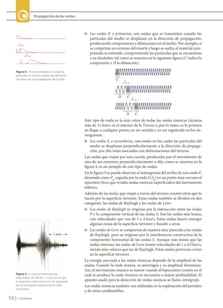 50 © Santillana
Propagación de las ondas
Figura 4. Onda secundaria, en la que las
partículas se mueven perpendicularmente
a la dirección de propagación de la onda.
Figura 5. La onda primaria alcanza
velocidades de más de 11 km/s por lo que
es la primera onda sísmica en ser registrada
por el sismógrafo, luego arriba la onda
secundaria.
n Las ondas P, o primarias, son ondas que se transmiten cuando las
partículas del medio se desplazan en la dirección de propagación,
produciendo compresiones y dilataciones en el medio. Por ejemplo, si
se comprime un extremo del resorte y luego se suelta, el material com-
primido se extiende, comprimiendo las partículas que se encuentran
a su alrededor, tal como se muestra en la siguiente figura (C indica la
compresión y D la dilatación):
Este tipo de onda es la más veloz de todas las ondas sísmicas (alcanza
más de 11 km/s en el interior de la Tierra) y, por lo tanto, es la primera
en llegar a cualquier punto, en ser sentida y en ser registrada en los sis-
mogramas.
n Las ondas S, o secundarias, son ondas en las cuales las partículas del
medio se desplazan perpendicularmente a la dirección de propaga-
ción, por ello están asociadas con deformaciones del terreno.
Las ondas que viajan por una cuerda, producidas por el movimiento de
uno de sus extremos perpendicularmente a ella, como se muestra en la
figura 4, es un ejemplo de este tipo de ondas.
En la figura 5 se puede observar el sismograma del arribo de una onda P,
denotada como Pg
, seguida por la onda S (Sg
) en un punto muy cercano al
epicentro (foco que irradia ondas sísmicas superficiales) del movimiento
telúrico.
Además de las ondas que viajan a través del terreno, existen otras que lo
hacen por la superficie terrestre. Estas ondas también se dividen en dos
categorías: las ondas de Rayleigh y las ondas de Love.
n Las ondas de Rayleigh se originan por la interacción entre las ondas
P y la componente vertical de las ondas S. Son las ondas más lentas,
con velocidades que van de 1 a 4 km/s. Estas ondas hacen emerger
algunas zonas de la superficie terrestre y hundir a otras.
n Las ondas de Love se comportan de manera muy parecida a las ondas
de Rayleigh, pero se originan por la interferencia constructiva de la
componente horizontal de las ondas S. Aunque más lentas que las
ondas internas, las ondas de Love tienen velocidades de 1 a 4,5 km/s,
siendo más veloces que las de Rayleigh. Estas ondas provocan cortes
en la superficie terrestre.
La energía asociada a las ondas sísmicas depende de la amplitud de las
ondas. Cuando la onda avanza, se amortigua y su amplitud disminuye.
Así, el movimiento sísmico es menor cuando el hipocentro (centro en el
cual se produce la onda sísmica) se encuentra a mayor profundidad. El
aparato usado para la detección de ondas sísmicas se llama sismógrafo.
Las ondas sísmicas también son utilizadas en la explotación del petróleo
y de otros combustibles.
FIS11-U2(38-59).indd 50 20/10/10 10:46
 