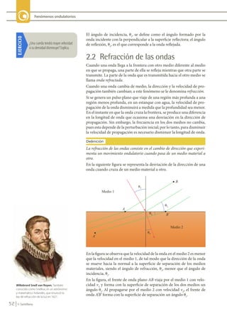 52 © Santillana
Fenómenos ondulatorios
El ángulo de incidencia, ui
, se define como el ángulo formado por la
onda incidente con la perpendicular a la superficie reflectora; el ángulo
de reflexión, ur
, es el que corresponde a la onda reflejada.
2.2 Refracción de las ondas
Cuando una onda llega a la frontera con otro medio diferente al medio
en que se propaga, una parte de ella se refleja mientras que otra parte se
transmite. La parte de la onda que es transmitida hacia el otro medio se
llama onda refractada.
Cuando una onda cambia de medio, la dirección y la velocidad de pro-
pagación también cambian; a este fenómeno se le denomina refracción.
Si se genera un pulso plano que viaje de una región más profunda a una
región menos profunda, en un estanque con agua, la velocidad de pro-
pagación de la onda disminuirá a medida que la profundidad sea menor.
En el instante en que la onda cruza la frontera, se produce una diferencia
en la longitud de onda que ocasiona una desviación en la dirección de
propagación. Sin embargo, la frecuencia en los dos medios no cambia,
pues esta depende de la perturbación inicial; por lo tanto, para disminuir
la velocidad de propagación es necesario disminuir la longitud de onda.
En la figura se observa que la velocidad de la onda en el medio 2 es menor
que la velocidad en el medio 1, de tal modo que la dirección de la onda
se mueve hacia la normal a la superficie de separación de los medios
materiales, siendo el ángulo de refracción, ur
, menor que el ángulo de
incidencia, ui
.
En la figura, el frente de onda plano AB viaja por el medio 1 con velo-
cidad v1
y forma con la superficie de separación de los dos medios un
ángulo ui
. Al propagarse por el medio 2 con velocidad v2
, el frente de
onda A’B’ forma con la superficie de separación un ángulo ur
.
La refracción de las ondas consiste en el cambio de dirección que experi-
menta un movimiento ondulatorio cuando pasa de un medio material a
otro.
Definición
En la siguiente figura se representa la desviación de la dirección de una
onda cuando cruza de un medio material a otro.
EJERCICIO
¿Una	cuerda	tendrá	mayor	velocidad	
si	su	densidad	disminuye?	Explica.
Willebrord Snell van Royen. También
conocido como Snellius, es un astrónomo
y matemático holandés, que enunció la
ley de refracción de la luz en 1621.
FIS11-U2(38-59).indd 52 20/10/10 10:46
 