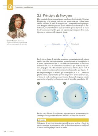 54 © Santillana
Fenómenos ondulatorios
2.3 Principio de Huygens
El principio de Huygens, establecido por el científico holandés Christian
Huygens en 1678, es una construcción geométrica que explica cómo
cambia un frente de onda de una posición a otra y su forma de propaga-
ción. Huygens admitió que cada punto del medio alcanzado por la per-
turbación, se convierte en un foco secundario que se expande en todas
las direcciones con rapidez igual a la rapidez de propagación de la onda,
tal como se muestra en la siguiente figura.
En efecto, en el caso de las ondas armónicas propagándose con la misma
rapidez en todas las direcciones en un medio material homogéneo, si
el punto P es alcanzado por la vibración, se convertirá en un oscilador
armónico con MAS de las mismas características que las del foco y, ade-
más, propagará esta vibración a los puntos de su entorno. Por lo cual, P
emite ondas secundarias de la misma naturaleza que las que llegan a él.
En la siguiente figura se observa que si cada punto, P, P’, P’’…, emite sus
propias ondas, representadas por sus respectivos frentes esféricos (a),
el frente de onda resultante, en un instante dado, es la tangente común
externa (envolvente) a los frentes de onda de las ondas secundarias (b).
En este caso, el frente de onda estará representado en las sucesivas posi-
ciones por las superficies esféricas concéntricas dibujadas. Es decir:
Todo punto de un frente de onda se considera como un foco o fuente de
nuevas ondas que se propagan en todas las direcciones, con velocidad igual
a la velocidad de propagación de las ondas.
Definición
a b
P’’
P’’
P’ P’
P P
F
F
Christian Huygens. Realizó una
construcción geométrica para explicar
la forma de propagación de las ondas.
FIS11-U2(38-59).indd 54 20/10/10 10:46
 