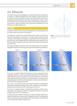 55
© Santillana
Componente: Procesos físicos
2.4 Difracción
Las ondas se dispersan al propagarse, y cuando encuentran un obstáculo,
lo rodean y se doblan alrededor de él. Por ejemplo, cuando estamos en
un cuarto cerrado y deseamos escuchar una conversación que se da en
el pasillo, abrimos ligeramente la puerta y así logramos escuchar a través
de la rendija. Esto sucede porque la onda sonora bordea el obstáculo, o
sea la puerta, y sigue su camino, es decir que entra a la habitación. A este
fenómeno se le llama difracción.
Figura 7. Frentes de onda circulares generados
por la difracción del frente de onda al pasar por
la abertura.
En el caso 1, cuando el ancho de la abertura es mayor comparado con la
longitud de onda (l), se observa una ligera deformación en los frentes de
onda luego de cruzar por la abertura. Cuando los frentes se encuentran
relativamente lejos de la abertura se observan planos. Las líneas rectas
perpendiculares a los frentes de onda ayudan a dimensionar la deforma-
ción al observar el ángulo entre ellas.
En el caso 2, cerca de los bordes cada frente de onda se ve ligeramente
deformado, tomando una forma más circular; el ángulo entre las perpen-
diculares de los frentes de onda es mayor que en el caso 1.
En el caso 3, cuando se reduce el tamaño de la abertura, siendo su lon-
gitud igual a la longitud de onda (l), los frentes de ondas son aún más
circulares que en los casos anteriores.
La difracción de las ondas se observa con mayor claridad cuando el ta-
maño de la abertura es menor que la longitud de onda. Si la longitud de
onda es mucho menor que las dimensiones de la abertura, prácticamente
no es reconocible el efecto de difracción.
En la figura 7 se aprecia un caso de difracción de ondas, en el cual, un
frente de onda llega a una abertura y al pasar genera frentes de onda
circulares. El principio de Huygens nos proporciona una explicación
geométrica de este comportamiento, admitiendo que la abertura es un
foco secundario, donde las ondas que pasan al otro lado son producidas
por dicho foco.
En la siguiente figura se observan tres casos de difracción, en los cuales la
longitud de onda (l) es la misma, pero el ancho de la abertura es diferente.
La difracción de las ondas consiste en la dispersión y curvado aparente de
las ondas cuando encuentran un obstáculo.
Definición
�
�
�
�
�
�
Caso 1 Caso 2 Caso 3
FIS11-U2(38-59).indd 55 20/10/10 10:46
 