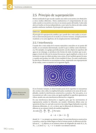 56 © Santillana
Fenómenos ondulatorios
2.5 Principio de superposición
Hemos analizado lo que sucede cuando una onda se encuentra con obstáculos
u otros medios diferentes. Ahora analizaremos el comportamiento de una
onda cuando se encuentra con otra en un mismo punto del medio. Cada onda
afecta al medio en forma independiente, y por tanto los efectos de tales ondas
pueden analizarse mediante el principio de superposición.
EJERCICIO
Escribe	las	diferencias	entre	
interferencia	y	difracción.
Si en el mismo instante, en determinado punto de la superficie se encuentran
dos crestas o dos valles, la amplitud del pulso resultante es la suma de las am-
plitudes, siendo la interferencia constructiva o positiva. Por otra parte, si se
encuentran un valle y una cresta con igual amplitud, la superficie aparenta no
vibrar, siendo esta una interferencia destructiva o negativa.
En una interferencia destructiva o negativa, para que los movimientos al
superponerse anulen la vibración, sus estados vibratorios deben estar en
oposición de fase, lo cual solo ocurrirá si las ondas llegan habiendo recorrido
distancias diferentes, d1
y d2
, es decir, que la diferencia de distancias d1
2 d2
difieran en un número entero de medias longitudes
de onda l l l
2
3
2
5
2
, , ,…
( ) Por tanto:
d d n
1 2 2 1)
2
� � � �
( ?
donde 2n 1 1 es siempre un número impar. En una interferencia constructiva
o positiva, como las ondas llegan en fase al mismo punto, la diferencia de dis-
tancias d1
2 d2
difieren en un número entero de longitudes de onda (0, l, 2l,
3l,…), es decir: d1
2 d2
5 n ? l siendo n un número natural.
El principio de superposición establece que cuando dos o más ondas se encuen-
tran en determinado punto de un medio en el mismo instante, el desplazamiento
resultante es la suma algebraica de los desplazamientos individuales.
Definición
2.5.1 Interferencia
Cuando dos o más ondas de la misma naturaleza coinciden en un punto del
medio, en un instante determinado, sucede lo que se define como interferen-
cia. Por ejemplo, si se golpea periódicamente con dos objetos la superficie del
agua en un estanque, se producen dos frentes de onda circulares que se pro-
pagan a través de ella con la misma frecuencia e igual amplitud, es decir, en el
momento en que un objeto produce una cresta, el otro también genera la suya,
y cuando uno produce un valle, el otro también lo hace. En estas condiciones,
los dos focos vibratorios se encuentran en fase, originando una superposición
de las ondas, como se muestra en la siguiente figura.
FIS11-U2(38-59).indd 56 20/10/10 10:46
 