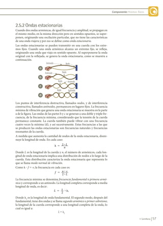 57
© Santillana
Componente: Procesos físicos
Antinodo
Antinodo
Antinodo
Antinodo
Nodo
Nodo
Nodo
Nodo
2.5.2 Ondas estacionarias
Cuando dos ondas armónicas, de igual frecuencia y amplitud, se propagan en
el mismo medio, en la misma dirección pero en sentidos opuestos, se super-
ponen, originando una oscilación particular, que no tiene las características
de una onda viajera y por eso se define como onda estacionaria.
Las ondas estacionarias se pueden transmitir en una cuerda con los extre-
mos fijos. Cuando una onda armónica alcanza un extremo fijo, se refleja,
originando una onda que viaja en sentido opuesto. Al superponerse la onda
original con la reflejada, se genera la onda estacionaria, como se muestra a
continuación.
Los puntos de interferencia destructiva, llamados nodos, y de interferencia
constructiva, llamados antinodos, permanecen en lugares fijos. La frecuencia
mínima de vibración que genera una onda estacionaria se muestra en la parte
a de la figura. Las ondas de las partes b y c se generan a una doble y triple fre-
cuencia, de la frecuencia mínima, considerando que la tensión de la cuerda
permanece constante. La cuerda también puede vibrar con una frecuencia
cuatro veces la mínima (d), y así sucesivamente. Estas frecuencias a las que
se producen las ondas estacionarias son frecuencias naturales y frecuencias
resonantes de la cuerda.
A medida que aumenta la cantidad de nodos de la onda estacionaria, dismi-
nuye la longitud de onda. En cada caso:
� � 2 ? L
n
Donde L es la longitud de la cuerda y n, el número de armónicos, cada lon-
gitud de onda estacionaria implica una distribución de nodos a lo largo de la
cuerda. Esta distribución caracteriza la onda estacionaria que representa lo
que se llama modo normal de vibración.
Como l ? f 5 v, la frecuencia en cada caso es:
f n v
L
2
5 ?
?
La frecuencia mínima se denomina frecuencia fundamental o primera armó-
nica y corresponde a un antinodo. La longitud completa corresponde a media
longitud de onda, es decir:
L 1
2
1
� �
?
Donde l1
es la longitud de onda fundamental. El segundo modo, después del
fundamental, tiene dos ondas y se llama segundo armónico o primer sobretono;
la longitud de la cuerda corresponde a una longitud completa de la onda, lo
cual es igual a:
L 5 l2
a
b
c
d
FIS11-U2(38-59).indd 57 20/10/10 10:46
 