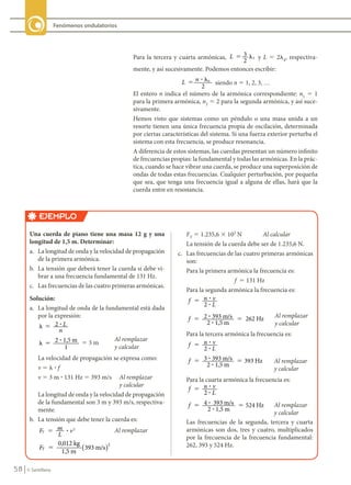 58 © Santillana
Fenómenos ondulatorios
Para la tercera y cuarta armónicas, L 3
2
3
� � y L 5 2l4
, respectiva-
mente, y así sucesivamente. Podemos entonces escribir:
L n n
2
� �
?
siendo n 5 1, 2, 3, …
El entero n indica el número de la armónica correspondiente: n1
5 1
para la primera armónica, n2
5 2 para la segunda armónica, y así suce-
sivamente.
Hemos visto que sistemas como un péndulo o una masa unida a un
resorte tienen una única frecuencia propia de oscilación, determinada
por ciertas características del sistema. Si una fuerza exterior perturba el
sistema con esta frecuencia, se produce resonancia.
A diferencia de estos sistemas, las cuerdas presentan un número infinito
de frecuencias propias: la fundamental y todas las armónicas. En la prác-
tica, cuando se hace vibrar una cuerda, se produce una superposición de
ondas de todas estas frecuencias. Cualquier perturbación, por pequeña
que sea, que tenga una frecuencia igual a alguna de ellas, hará que la
cuerda entre en resonancia.
EJEMPLO
Una	cuerda	de	piano	tiene	una	masa	12	g	y	una	
longitud	de	1,5	m.	Determinar:
a. La longitud de onda y la velocidad de propagación
de la primera armónica.
b. La tensión que deberá tener la cuerda si debe vi-
brar a una frecuencia fundamental de 131 Hz.
c. Las frecuencias de las cuatro primeras armónicas.
Solución:
a. La longitud de onda de la fundamental está dada
por la expresión:
� � 2 ? L
n
� � 2 1,5 m
1
? 5 3 m
Al remplazar
y calcular
La velocidad de propagación se expresa como:
v 5 l ? f
v 5 3 m ? 131 Hz 5 393 m/s Al remplazar
y calcular
La longitud de onda y la velocidad de propagación
de la fundamental son 3 m y 393 m/s, respectiva-
mente.
b. La tensión que debe tener la cuerda es:
F m
L
v
T
2
5 ? Al remplazar
FT
0,012 kg
1,5 m
393 m/s
2
5 ( )
FT
5 1.235,6 3 103
N Al calcular
La tensión de la cuerda debe ser de 1.235,6 N.
c. Las frecuencias de las cuatro primeras armónicas
son:
Para la primera armónica la frecuencia es:
f 5 131 Hz
Para la segunda armónica la frecuencia es:
f n v
L
2
5 ?
?
f 2 393 m/s
2 1,5 m
262 Hz
5 5
?
?
Al remplazar
y calcular
Para la tercera armónica la frecuencia es:
f n v
L
2
5 ?
?
f 3 393 m/s
2 1,5 m
393 Hz
5 5
?
?
Al remplazar
y calcular
Para la cuarta armónica la frecuencia es:
f n v
L
2
5 ?
?
f 4 393 m/s
2 1,5 m
524 Hz
5 5
?
?
Al remplazar
y calcular
Las frecuencias de la segunda, tercera y cuarta
armónicas son dos, tres y cuatro, multiplicados
por la frecuencia de la frecuencia fundamental:
262, 393 y 524 Hz.
FIS11-U2(38-59).indd 58 20/10/10 10:46
 