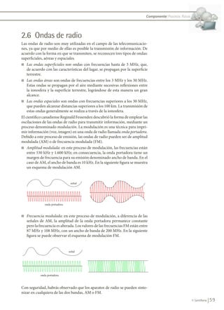 59
© Santillana
Componente: Procesos físicos
2.6 Ondas de radio
Las ondas de radio son muy utilizadas en el campo de las telecomunicacio-
nes, ya que por medio de ellas es posible la transmisión de información. De
acuerdo con la forma en que se transmiten, se reconocen tres tipos de ondas:
superficiales, aéreas y espaciales.
n	 Las ondas superficiales son ondas con frecuencias hasta de 3 MHz, que,
de acuerdo con las características del lugar, se propagan por la superficie
terrestre.
n	 Las ondas áreas son ondas de frecuencias entre los 3 MHz y los 30 MHz.
Estas ondas se propagan por el aire mediante sucesivas reflexiones entre
la ionosfera y la superficie terrestre, lográndose de esta manera un gran
alcance.
n	 Las ondas espaciales son ondas con frecuencias superiores a los 30 MHz,
que pueden alcanzar distancias superiores a los 100 km. La transmisión de
estas ondas generalmente se realiza a través de la ionosfera.
El científico canadiense Reginald Fessenden descubrió la forma de emplear las
oscilaciones de las ondas de radio para transmitir información, mediante un
proceso denominado modulación. La modulación es una técnica para impri-
mir información (voz, imagen) en una onda de radio llamada onda portadora.
Debido a este proceso de emisión, las ondas de radio pueden ser de amplitud
modulada (AM) o de frecuencia modulada (FM).
n	 Amplitud modulada: en este proceso de modulación, las frecuencias están
entre 530 kHz y 1.600 kHz; en consecuencia, la onda portadora tiene un
margen de frecuencia para su emisión denominado ancho de banda. En el
caso de AM, el ancho de banda es 10 kHz. En la siguiente figura se muestra
un esquema de modulación AM.
n	 Frecuencia modulada: en este proceso de modulación, a diferencia de las
señales de AM, la amplitud de la onda portadora permanece constante
pero la frecuencia es alterada. Los valores de las frecuencias FM están entre
87 MHz y 108 MHz, con un ancho de banda de 200 MHz. En la siguiente
figura se puede observar el esquema de modulación FM.
Con seguridad, habrás observado que los aparatos de radio se pueden sinto-
nizar en cualquiera de las dos bandas, AM o FM.
señal
onda portadora
señal
onda portadora
señal
onda portadora
Procesos físicos
FIS11-U2(38-59).indd 59 20/10/10 10:46
 
