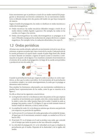 41
© Santillana
Componente: Procesos físicos
Figura 2. Los puntos P y Q de la onda
están en fase.
Estos movimientos que se producen a través de un medio material de propa-
gación se denominan movimientos ondulatorios. En un movimiento ondula-
torio se difunde energía entre dos puntos del medio sin que haya transporte
de materia.
Según el medio de propagación, las ondas se clasifican en ondas mecánicas y
ondas electromagnéticas.
n Ondas mecánicas: las ondas mecánicas difunden energía a través de un
medio elástico (sólido, líquido o gaseoso). Por ejemplo, las ondas en las
cuerdas, en el agua y las sonoras.
n Ondas electromagnéticas: las ondas electromagnéticas se propagan en el
vacío. Difunden energía por las oscilaciones de campos eléctricos y campos
magnéticos. Por ejemplo, la luz, la radiación ultravioleta y los rayos X.
1.2 Ondas periódicas
Al tomar una cuerda estirada y aplicarle un movimiento vertical en uno de sus
extremos, se genera un pulso que viaja a través de la cuerda. Cada partícula de
la cuerda permanece en reposo hasta cuando el pulso llega hasta ella, donde
se mueve durante un instante y regresa al reposo (como se muestra a conti-
nuación en la parte a de la figura). Si se mantiene constante el movimiento en
el extremo de la cuerda, la propagación a lo largo de la cuerda será periódica
y producirá un tren de ondas (b).
Cuando la perturbación local que origina la onda se produce en ciclos repe-
titivos, se dice que la onda es periódica. Si el movimiento de la perturbación
es armónico simple y no existe amortiguamiento, la onda que se propaga se
denomina onda armónica.
Para estudiar los fenómenos relacionados con movimientos ondulatorios se
pueden hacer representaciones de las ondas, como la que se muestra en la
figura 2.
En ella se observan las siguientes características:
n La longitud de onda (l): es la distancia entre dos puntos en los que empieza
a repetirse al movimiento; por ejemplo, entre dos crestas (puntos altos de
la onda) o entre dos valles (puntos bajos de la onda). Cuando la onda se
propaga, hay puntos, como P y Q (figura 2), que en todo instante tienen el
mismo estado de vibración, es decir, están en fase.
n La amplitud de onda (A): es la distancia máxima que alcanza una partícula
con respecto a su posición de equilibrio.
n La frecuencia (f ): es el número de ondas generadas en la unidad de tiempo.
Al igual que en el movimiento armónico simple, su unidad en el SI es el
hercio (Hz).
n El período (T): es el tiempo en el cual se produce una onda, que coincide
con el tiempo que tarda un punto en dar una vibración completa.
n La velocidad de propagación (v): es la velocidad con la que se desplaza la
perturbación por el medio. Depende de la elasticidad y de la rigidez del
medio.
A
P Q
Cresta
Valle
A
�
�
�
a
b
FIS11-U2(38-59).indd 41 20/10/10 10:46
 