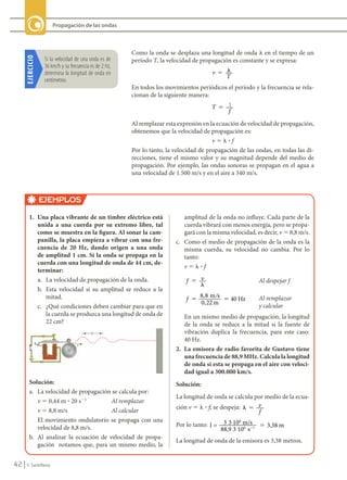 42 © Santillana
Propagación de las ondas
Como la onda se desplaza una longitud de onda l en el tiempo de un
período T, la velocidad de propagación es constante y se expresa:
v
T
� �
En todos los movimientos periódicos el período y la frecuencia se rela-
cionan de la siguiente manera:
T
f
� 1
Al remplazar esta expresión en la ecuación de velocidad de propagación,
obtenemos que la velocidad de propagación es:
v 5 l ? f
Por lo tanto, la velocidad de propagación de las ondas, en todas las di-
recciones, tiene el mismo valor y su magnitud depende del medio de
propagación. Por ejemplo, las ondas sonoras se propagan en el agua a
una velocidad de 1.500 m/s y en el aire a 340 m/s.
EJEMPLOS
1.	 Una	placa	vibrante	de	un	timbre	eléctrico	está	
unida	 a	 una	 cuerda	 por	 su	 extremo	 libre,	 tal	
como	se	muestra	en	la	figura.	Al	sonar	la	cam-
panilla,	la	placa	empieza	a	vibrar	con	una	fre-
cuencia	 de	 20	 Hz,	 dando	 origen	 a	 una	 onda	
de	amplitud	1	cm.	Si	la	onda	se	propaga	en	la	
cuerda	con	una	longitud	de	onda	de	44	cm,	de-
terminar:
a. La velocidad de propagación de la onda.
b. Esta velocidad si su amplitud se reduce a la
mitad.
c. ¿Qué condiciones deben cambiar para que en
la cuerda se produzca una longitud de onda de
22 cm?
Solución:
a. La velocidad de propagación se calcula por:
v 5 0,44 m ? 20 s21
Al remplazar
v 5 8,8 m/s Al calcular
El movimiento ondulatorio se propaga con una
velocidad de 8,8 m/s.
b. Al analizar la ecuación de velocidad de propa-
gación notamos que, para un mismo medio, la
amplitud de la onda no influye. Cada parte de la
cuerda vibrará con menos energía, pero se propa-
gará con la misma velocidad, es decir, v 5 8,8 m/s.
c. Como el medio de propagación de la onda es la
misma cuerda, su velocidad no cambia. Por lo
tanto:
v 5 l ? f
f v
�
�
Al despejar f
f �
�
�
8,8
0,22
40
m s
m
Hz Al remplazar
y calcular
En un mismo medio de propagación, la longitud
de la onda se reduce a la mitad si la fuente de
vibración duplica la frecuencia, para este caso:
40 Hz.
2.	 La	emisora	de	radio	favorita	de	Gustavo	tiene	
una	frecuencia	de	88,9	MHz.	Calcula	la	longitud	
de	onda	si	esta	se	propaga	en	el	aire	con	veloci-
dad	igual	a	300.000	km/s.
Solución:	
La longitud de onda se calcula por medio de la ecua-
ción v 5 l ? f; se despeja: � � v
f
Por lo tanto: l 3
3
= /
88,9 10
3,38
6 1
3 108
m s
s
m
� �
La longitud de onda de la emisora es 3,38 metros.
EJERCICIO
Si	la	velocidad	de	una	onda	es	de	
36	km/h	y	su	frecuencia	es	de	2	Hz,	
determina	la	longitud	de	onda	en	
centímetros.
FIS11-U2(38-59).indd 42 20/10/10 10:46
 