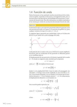 44 © Santillana
Propagación de las ondas
1.4 Función de onda
Hasta el momento se han analizado muchas características de las ondas,
como la rapidez, el período, la frecuencia y la longitud de onda, pero es
necesario hacer una descripción más detallada de las posiciones y movi-
mientos de las partículas. Para ello realizaremos un análisis matemático
de las mismas por medio de una función denominada función de onda.
La función de onda es una expresión que permite obtener la posición (y) de
una partícula del medio con respecto a su posición de equilibrio (x), para
cualquier instante de tiempo (t), es decir, y 5 f (x, t).
Definición
Cada partícula de la cuerda oscila con un MAS de la misma amplitud y
frecuencia, pero las oscilaciones de las partículas en diferentes puntos
no se coordinan entre sí.
El desplazamiento de una partícula en el extremo izquierdo de la cuerda
(x 5 0), donde se origina la onda, está dado por la expresión:
y 5 A ? sen v ? t
como, v � �
2
T
, al remplazar tenemos que:
y A
T
t
sen 2
� �
? ?
( )
donde A es la amplitud del MAS. Como la onda se ha propagado con
velocidad v, el tiempo transcurrido empleado en este recorrido es x/v.
Así, el movimiento del punto x en un instante t es el mismo que el movi-
miento del punto x 5 0 en el instante anterior t 2 x/v. En consecuencia,
el desplazamiento del punto x en el instante t es:
y A
T
t x
v
sen 2
( )






Esta ecuación puede expresarse así:
como vT 5 l, tenemos:
o bien:
y A
T
t x
sen 2 2
� � � � � �
�
�
( )
La siguiente figura representa una cuerda larga y tensa, en la dirección
del eje Ox, por medio de la cual se propaga una onda.
A
�A
O
x
v
FIS11-U2(38-59).indd 44 20/10/10 10:46
 