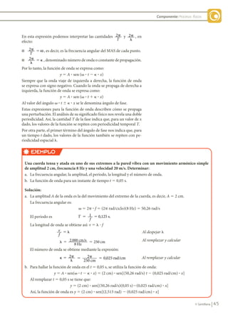 45
© Santillana
Componente: Procesos físicos
En esta expresión podemos interpretar las cantidades 2p
T
y 2�
�
, en
efecto:
n 2� �
T
ω , es decir, es la frecuencia angular del MAS de cada punto.
n 2�
�
� � , denominado número de onda o constante de propagación.
Por lo tanto, la función de onda se expresa como:
y 5 A ? sen (v ? t 2 k ? x)
Siempre que la onda viaje de izquierda a derecha, la función de onda
se expresa con signo negativo. Cuando la onda se propaga de derecha a
izquierda, la función de onda se expresa como:
y 5 A ? sen (v ? t 1 k ? x)
Al valor del ángulo v ? t 6 k ? x se le denomina ángulo de fase.
Estas expresiones para la función de onda describen cómo se propaga
una perturbación. El análisis de su significado físico nos revela una doble
periodicidad. Así, la cantidad T de la fase indica que, para un valor de x
dado, los valores de la función se repiten con periodicidad temporal T.
Por otra parte, el primer término del ángulo de fase nos indica que, para
un tiempo t dado, los valores de la función también se repiten con pe-
riodicidad espacial l.
EJEMPLO
Una	cuerda	tensa	y	atada	en	uno	de	sus	extremos	a	la	pared	vibra	con	un	movimiento	armónico	simple	
	
de	amplitud	2	cm,	frecuencia	8	Hz	y	una	velocidad	20	m/s.	Determinar:
a. La frecuencia angular, la amplitud, el período, la longitud y el número de onda.
b. La función de onda para un instante de tiempo t 5 0,05 s.
Solución:
a. La amplitud A de la onda es la del movimiento del extremo de la cuerda, es decir, A 5 2 cm.
La frecuencia angular es:
v 5 2p ? f 5 (2p rad/ciclo)(8 Hz) 5 50,26 rad/s
El período es T
f
1 0,125 s.
5 5
La longitud de onda se obtiene así: v 5 l ? f
v
f
� � Al despejar l
� � �
2.000 /
8
250
cm s
Hz
cm Al remplazar y calcular
El número de onda se obtiene mediante la expresión:
� � �
�
2 � � �
2
250
0,025 /
cm
rad cm Al remplazar y calcular
b. Para hallar la función de onda en el t 5 0,05 s, se utiliza la función de onda:
y 5 A ? sen(v ? t 2 k ? x) 5 (2 cm) ? sen[(50,26 rad/s) t 2 (0,025 rad/cm) ? x]
Al remplazar t 5 0,05 s se tiene que:
y 5 (2 cm) ? sen[(50,26 rad/s)(0,05 s)2(0,025 rad/cm) ? x]
Así, la función de onda es y 5 (2 cm) ? sen[(2,513 rad) 2 (0,025 rad/cm) ? x]
FIS11-U2(38-59).indd 45 20/10/10 10:46
 