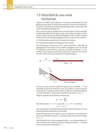 46 © Santillana
Propagación de las ondas
1.5 Velocidad de una onda
transversal
Alguna vez habrás observado que, en el proceso de afinación de una
guitarra se hace girar la clavija para aumentar o disminuir la tensión en
la cuerda. Si la tensión aumenta, todo pulso generado en ella tendrá una
mayor velocidad de propagación.
Pero, como no todas la cuerdas tienen el mismo grosor, dicha velocidad
también dependerá de este factor, ya que entre mayor sea el grosor de la
cuerda, menor será la velocidad de propagación. Por lo tanto, se puede
afirmar que la velocidad de propagación de una onda en una cuerda es:
n Directamente proporcional a la tensión de la misma.
n Inversamente proporcional al grosor de la cuerda.
Para determinar los factores de los cuales depende la velocidad de
propagación de las ondas en una cuerda, supongamos que una cuerda
es sometida a una tensión FT
y que en un instante de tiempo t 5 0 se
produce, en su extremo, una fuerza en dirección vertical Fy
con el fin de
hacerla oscilar, tal como se muestra en la siguiente figura.
Para una sección corta de cuerda, de masa m, en el instante t 5 0, la
velocidad en dirección vertical es cero. En la figura se observa que las
partículas de la cuerda se mueven hacia arriba con velocidad constante
vy
hasta el instante t, es decir que el impulso de la fuerza FT
es Fy
? t.
Según la segunda ley de Newton, tenemos que:
F m
v
t
y
y
� ?
�
�
Pero dado que Dt 5 t 2 0 5 t y que Dvy
5 vy
2 0 5 vy
, entonces:
Fy
? t 5 m ? vy
que corresponde a la cantidad de movimiento total en el instante t, la cual
aumenta proporcionalmente con el tiempo.
Como las partículas de la cuerda, una vez empiezan su movimiento lo
hacen con velocidad constante vy
, la distancia que recorren en el tiempo
t es vy
? t.
Si la velocidad con la cual se propaga la onda es v, en el mismo tiempo en
que el extremo de la cuerda recorre una distancia vertical vy
? t, la onda
recorre una distancia horizontal v ? t.
Y � 
)7
3DUDW � 
)
)7
Y � W
Y � W (QXQWLHPSRW
FIS11-U2(38-59).indd 46 20/10/10 10:46
 