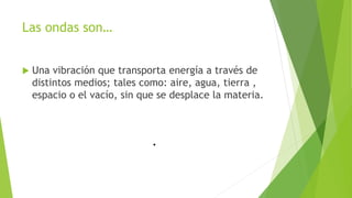 Las ondas son…
 Una vibración que transporta energía a través de
distintos medios; tales como: aire, agua, tierra ,
espacio o el vacío, sin que se desplace la materia.
 