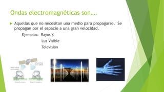 Ondas electromagnéticas son….
 Aquellas que no necesitan una medio para propagarse. Se
propagan por el espacio a una gran velocidad.
Ejemplos: Rayos X
Luz Visible
Televisión
 