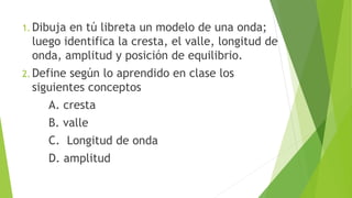 1. Dibuja en tú libreta un modelo de una onda;
luego identifica la cresta, el valle, longitud de
onda, amplitud y posición de equilibrio.
2. Define según lo aprendido en clase los
siguientes conceptos
A. cresta
B. valle
C. Longitud de onda
D. amplitud
 